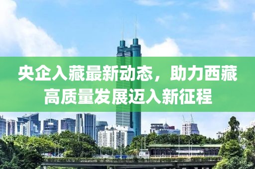 央企入藏最新動(dòng)態(tài)，助力西藏高質(zhì)量發(fā)展邁入新征程