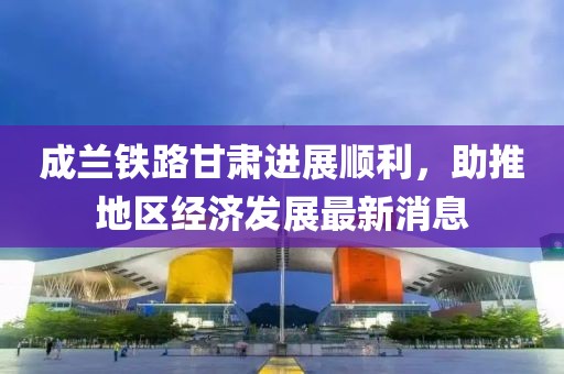 成蘭鐵路甘肅進展順利，助推地區(qū)經(jīng)濟發(fā)展最新消息