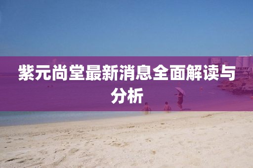 紫元尚堂最新消息全面解讀與分析