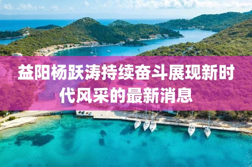 益陽楊躍濤持續(xù)奮斗展現(xiàn)新時代風(fēng)采的最新消息