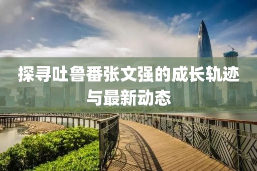 探尋吐魯番張文強的成長軌跡與最新動態(tài)