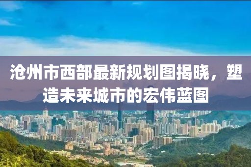滄州市西部最新規(guī)劃圖揭曉，塑造未來(lái)城市的宏偉藍(lán)圖