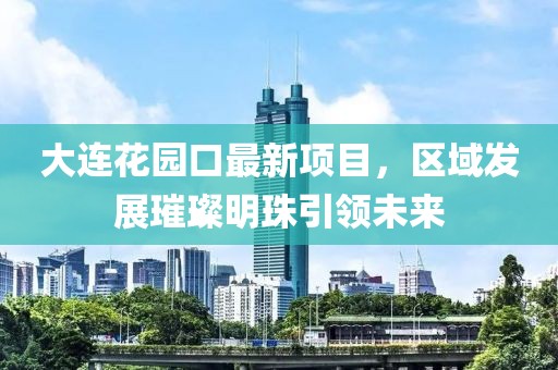 大連花園口最新項(xiàng)目，區(qū)域發(fā)展璀璨明珠引領(lǐng)未來