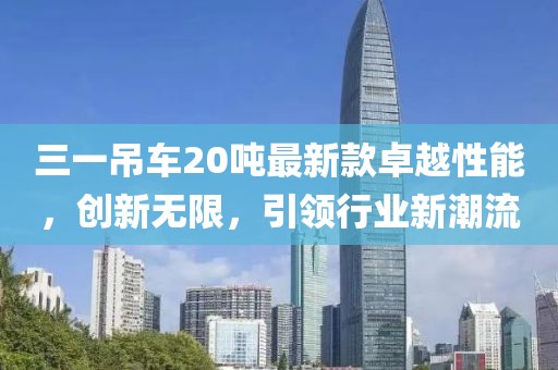三一吊車20噸最新款卓越性能，創(chuàng)新無限，引領(lǐng)行業(yè)新潮流