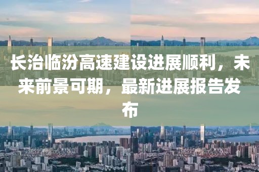 長(zhǎng)治臨汾高速建設(shè)進(jìn)展順利，未來前景可期，最新進(jìn)展報(bào)告發(fā)布