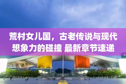荒村女兒國，古老傳說與現(xiàn)代想象力的碰撞 最新章節(jié)速遞