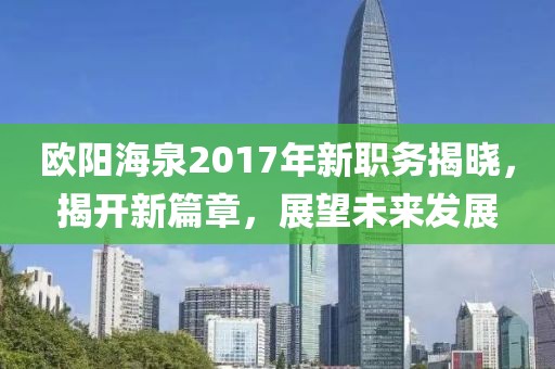 歐陽(yáng)海泉2017年新職務(wù)揭曉，揭開(kāi)新篇章，展望未來(lái)發(fā)展