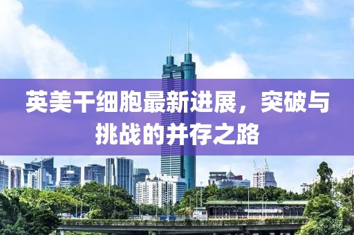英美干細(xì)胞最新進(jìn)展，突破與挑戰(zhàn)的并存之路