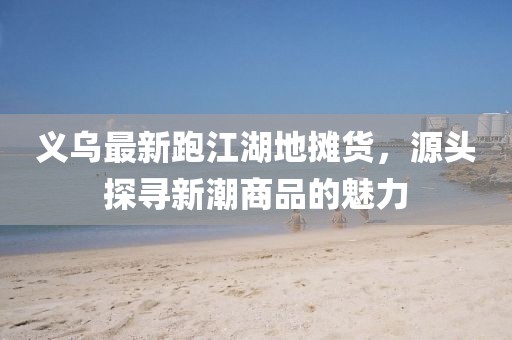 義烏最新跑江湖地?cái)傌?，源頭探尋新潮商品的魅力