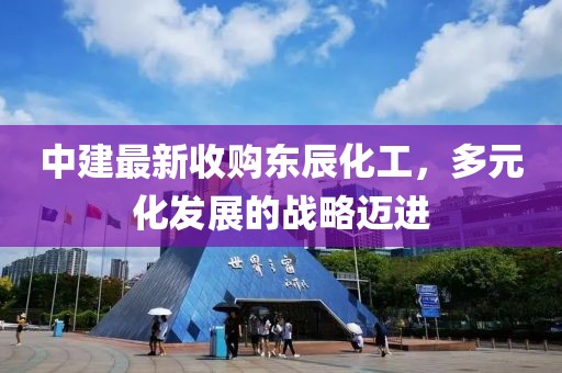 中建最新收購(gòu)東辰化工，多元化發(fā)展的戰(zhàn)略邁進(jìn)