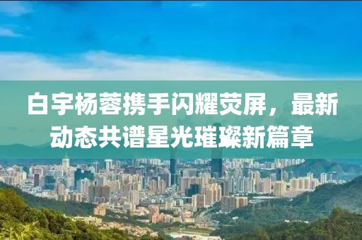 白宇楊蓉?cái)y手閃耀熒屏，最新動(dòng)態(tài)共譜星光璀璨新篇章