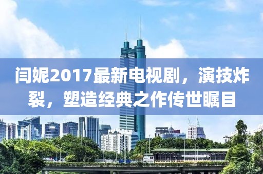 閆妮2017最新電視劇，演技炸裂，塑造經(jīng)典之作傳世矚目