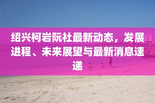 紹興柯巖阮社最新動(dòng)態(tài)，發(fā)展進(jìn)程、未來(lái)展望與最新消息速遞