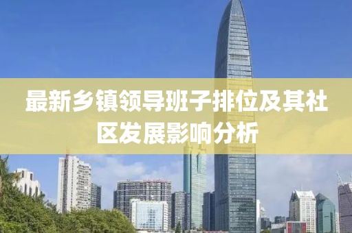 最新鄉(xiāng)鎮(zhèn)領(lǐng)導(dǎo)班子排位及其社區(qū)發(fā)展影響分析