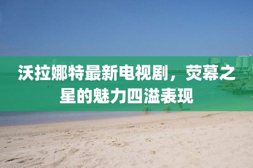 沃拉娜特最新電視劇，熒幕之星的魅力四溢表現(xiàn)