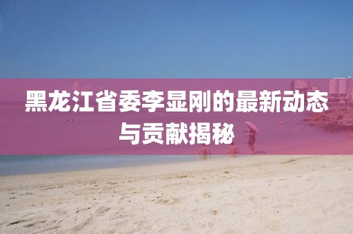 黑龍江省委李顯剛的最新動態(tài)與貢獻揭秘