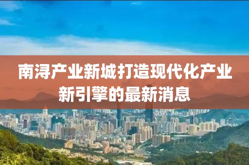 南潯產(chǎn)業(yè)新城打造現(xiàn)代化產(chǎn)業(yè)新引擎的最新消息