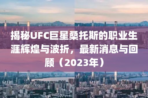 揭秘UFC巨星桑托斯的職業(yè)生涯輝煌與波折，最新消息與回顧（2023年）