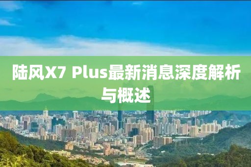 陸風(fēng)X7 Plus最新消息深度解析與概述