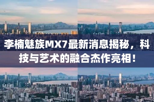 李楠魅族MX7最新消息揭秘，科技與藝術(shù)的融合杰作亮相！