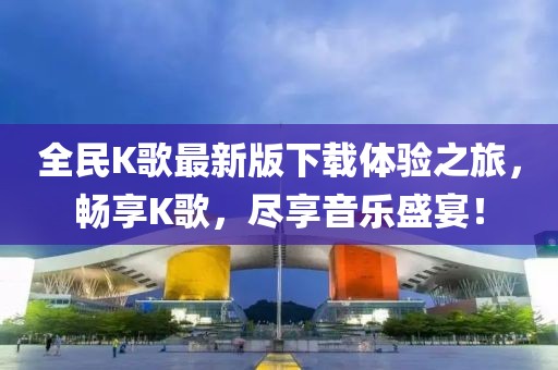 全民K歌最新版下載體驗之旅，暢享K歌，盡享音樂盛宴！