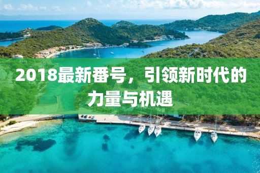 2018最新番號(hào)，引領(lǐng)新時(shí)代的力量與機(jī)遇