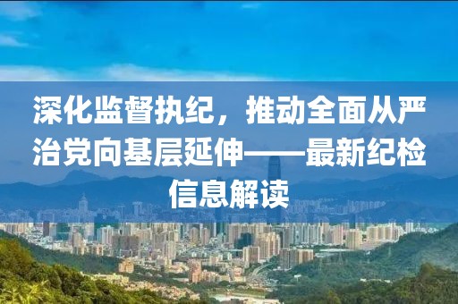 深化監(jiān)督執(zhí)紀，推動全面從嚴治黨向基層延伸——最新紀檢信息解讀