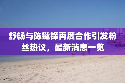 舒暢與陳鍵鋒再度合作引發(fā)粉絲熱議，最新消息一覽