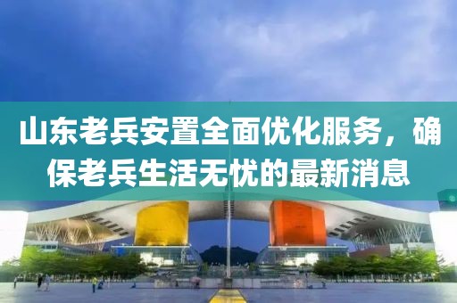 山東老兵安置全面優(yōu)化服務(wù)，確保老兵生活無憂的最新消息