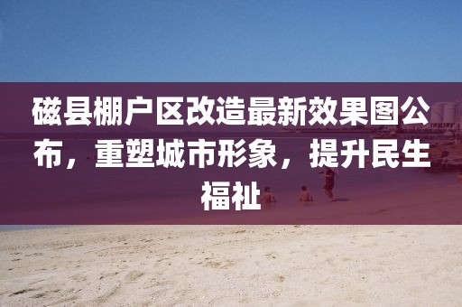磁縣棚戶區(qū)改造最新效果圖公布，重塑城市形象，提升民生福祉
