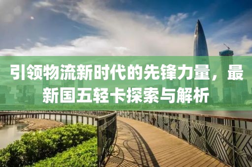 引領(lǐng)物流新時(shí)代的先鋒力量，最新國五輕卡探索與解析