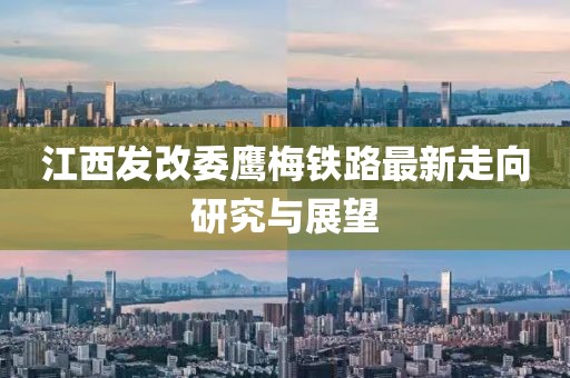 江西發(fā)改委鷹梅鐵路最新走向研究與展望