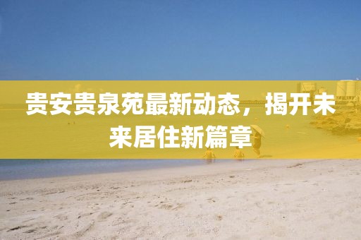 貴安貴泉苑最新動(dòng)態(tài)，揭開(kāi)未來(lái)居住新篇章