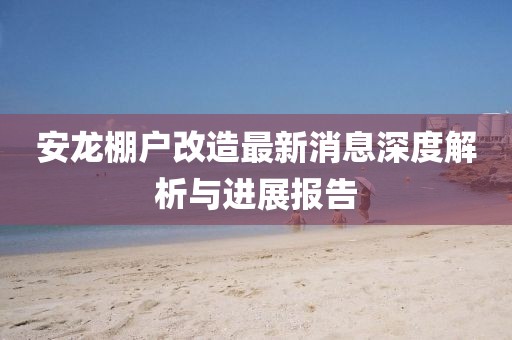 安龍棚戶改造最新消息深度解析與進展報告