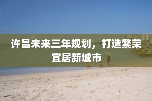 許昌未來三年規(guī)劃，打造繁榮宜居新城市