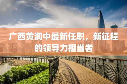 廣西黃潤中最新任職，新征程的領(lǐng)導(dǎo)力擔(dān)當(dāng)者