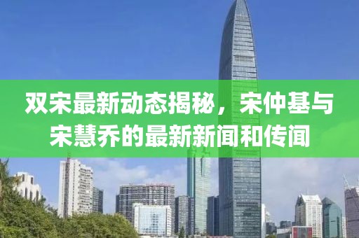 雙宋最新動(dòng)態(tài)揭秘，宋仲基與宋慧喬的最新新聞和傳聞