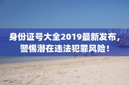 身份證號(hào)大全2019最新發(fā)布，警惕潛在違法犯罪風(fēng)險(xiǎn)！