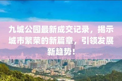 九城公園最新成交記錄，揭示城市繁榮的新篇章，引領(lǐng)發(fā)展新趨勢(shì)！