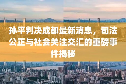 孫平判決成都最新消息，司法公正與社會關(guān)注交匯的重磅事件揭秘