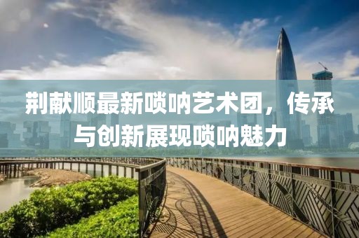 荊獻順最新嗩吶藝術(shù)團，傳承與創(chuàng)新展現(xiàn)嗩吶魅力
